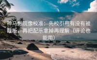 神马影院像校准：先校引用有没有被截断，再把配乐拿掉再理解（评论也能用）