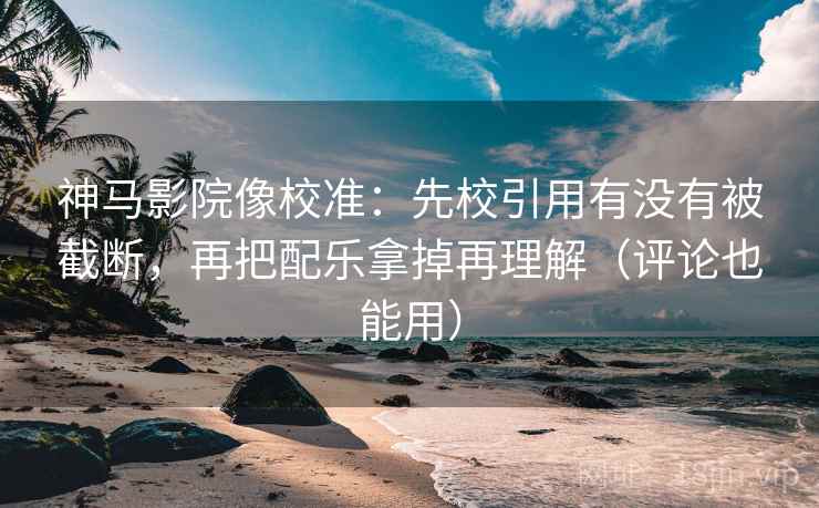 神马影院像校准：先校引用有没有被截断，再把配乐拿掉再理解（评论也能用）