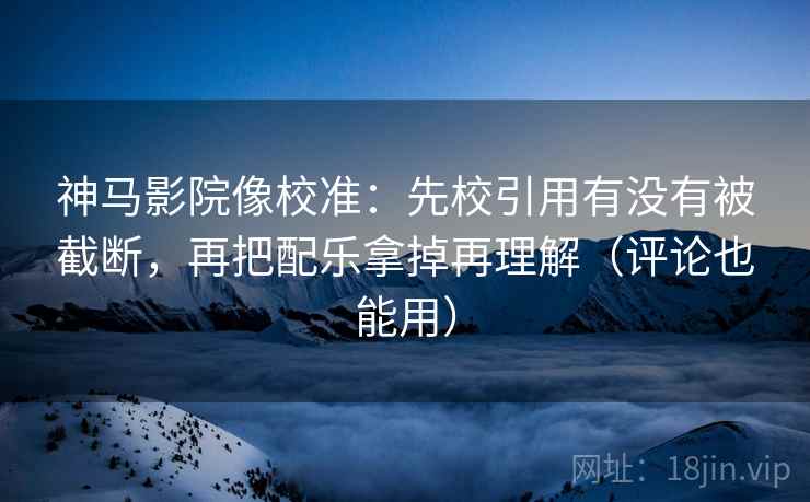 神马影院像校准：先校引用有没有被截断，再把配乐拿掉再理解（评论也能用）