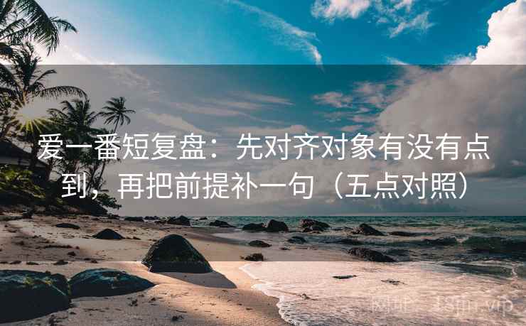 爱一番短复盘：先对齐对象有没有点到，再把前提补一句（五点对照）