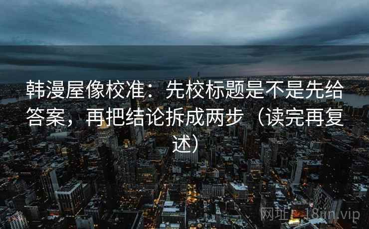 韩漫屋像校准：先校标题是不是先给答案，再把结论拆成两步（读完再复述）