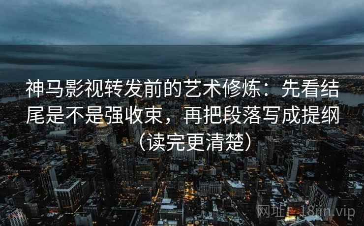 神马影视转发前的艺术修炼:先看结尾是不是强收束,再把段落写成提纲(读完更清楚) 神马影视转发前的艺术修炼:先看结尾是不是强收束,再把段落写成提纲(读完更清楚)