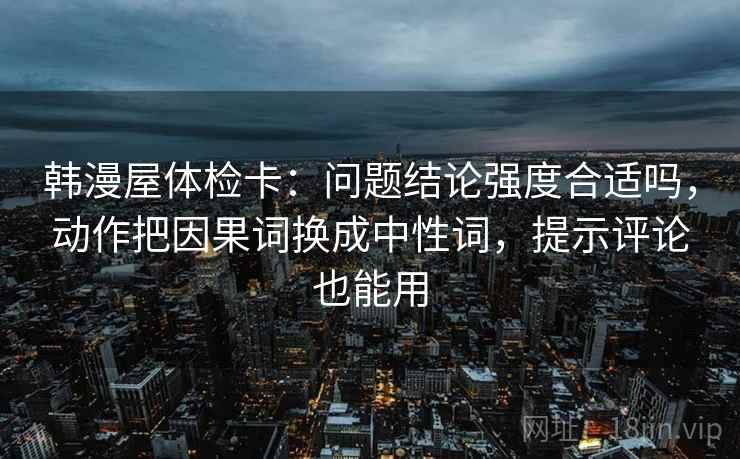 韩漫屋体检卡：问题结论强度合适吗，动作把因果词换成中性词，提示评论也能用