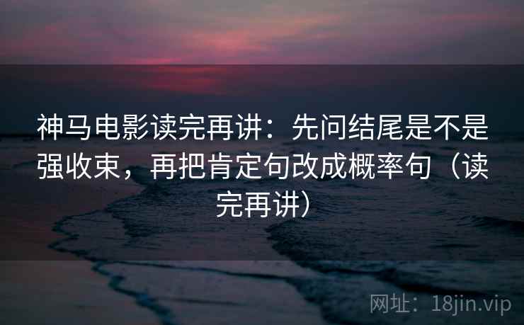 神马电影读完再讲：先问结尾是不是强收束，再把肯定句改成概率句（读完再讲）