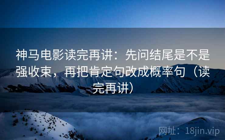 神马电影读完再讲：先问结尾是不是强收束，再把肯定句改成概率句（读完再讲）