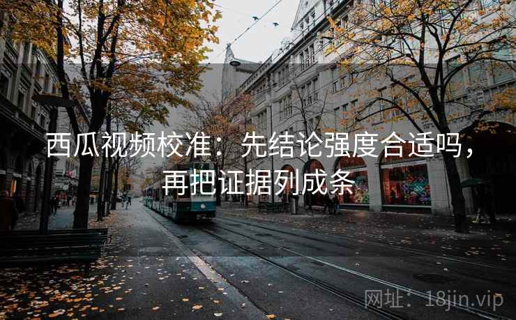 西瓜视频校准:先结论强度合适吗,再把证据列成条 西瓜视频校准:先结论强度合适吗,再把证据列成条