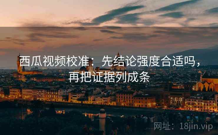 西瓜视频校准:先结论强度合适吗,再把证据列成条 西瓜视频校准:先结论强度合适吗,再把证据列成条