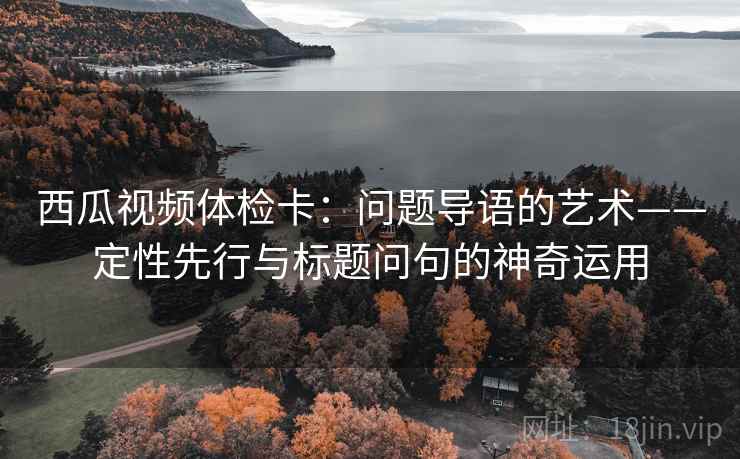 西瓜视频体检卡：问题导语的艺术——定性先行与标题问句的神奇运用