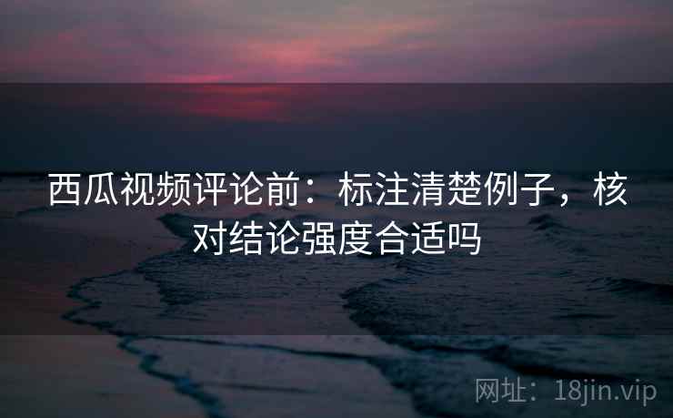 西瓜视频评论前:标注清楚例子,核对结论强度合适吗 西瓜视频评论前:标注清楚例子,核对结论强度合适吗