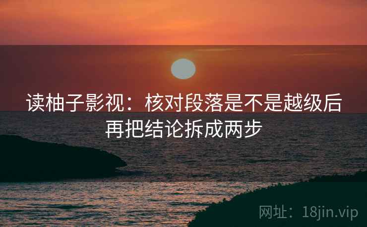 读柚子影视：核对段落是不是越级后再把结论拆成两步