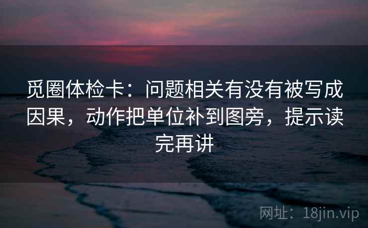 觅圈体检卡：问题相关有没有被写成因果，动作把单位补到图旁，提示读完再讲