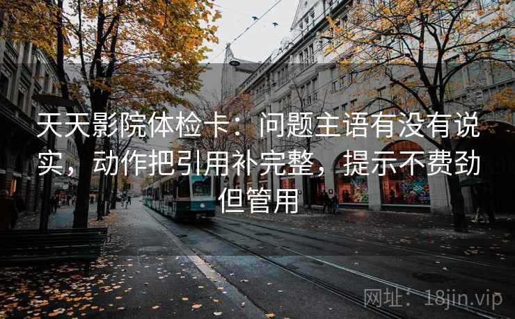 天天影院体检卡:问题主语有没有说实,动作把引用补完整,提示不费劲但管用 天天影院体检卡:问题主语有没有说实,动作把引用补完整,提示不费劲但管用