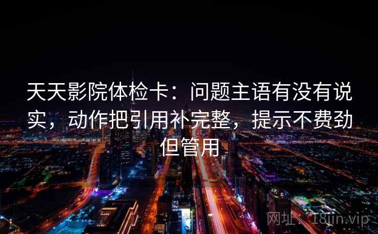 天天影院体检卡:问题主语有没有说实,动作把引用补完整,提示不费劲但管用 天天影院体检卡:问题主语有没有说实,动作把引用补完整,提示不费劲但管用