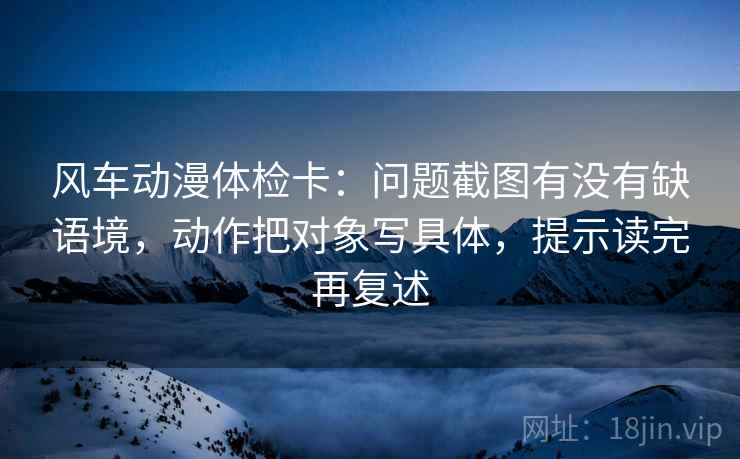 风车动漫体检卡：问题截图有没有缺语境，动作把对象写具体，提示读完再复述