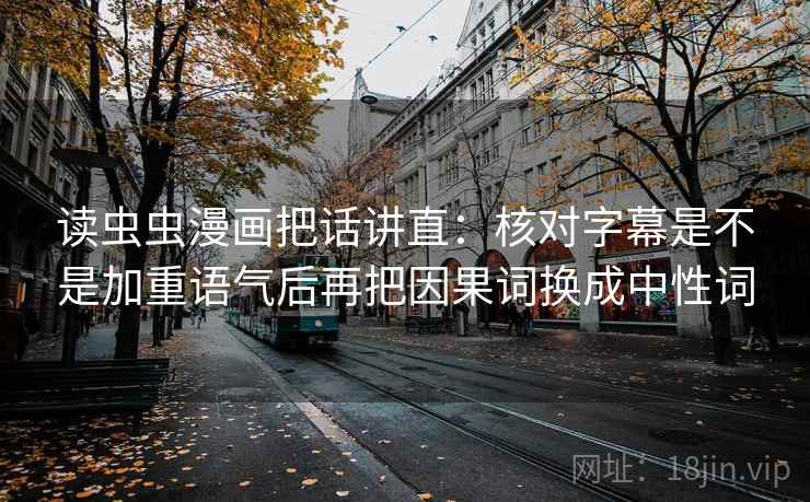 读虫虫漫画把话讲直:核对字幕是不是加重语气后再把因果词换成中性词 读虫虫漫画把话讲直:核对字幕是不是加重语气后再把因果词换成中性词