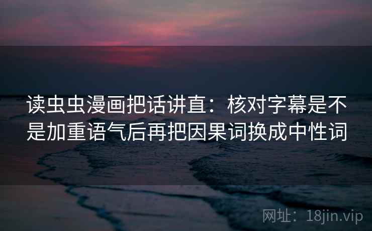 读虫虫漫画把话讲直:核对字幕是不是加重语气后再把因果词换成中性词 读虫虫漫画把话讲直:核对字幕是不是加重语气后再把因果词换成中性词