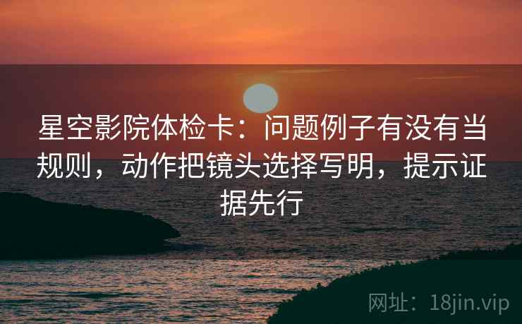 星空影院体检卡:问题例子有没有当规则,动作把镜头选择写明,提示证据先行 星空影院体检卡:问题例子有没有当规则,动作把镜头选择写明,提示证据先行