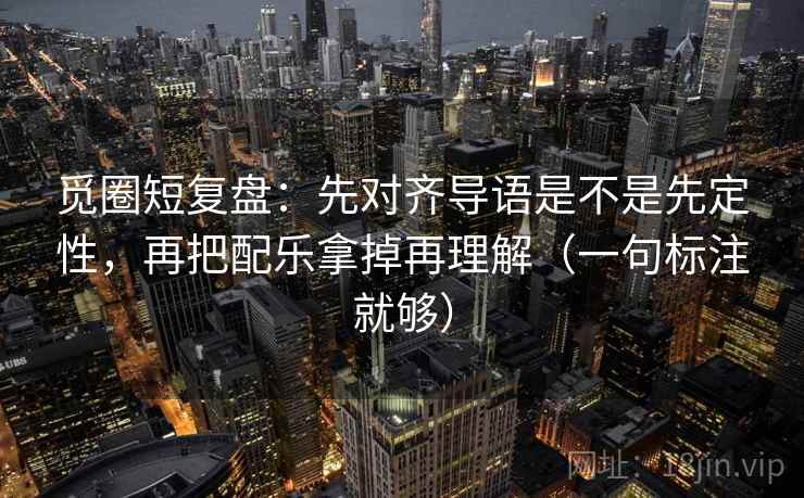 觅圈短复盘：先对齐导语是不是先定性，再把配乐拿掉再理解（一句标注就够）