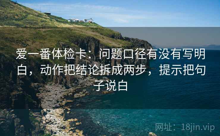 爱一番体检卡：问题口径有没有写明白，动作把结论拆成两步，提示把句子说白