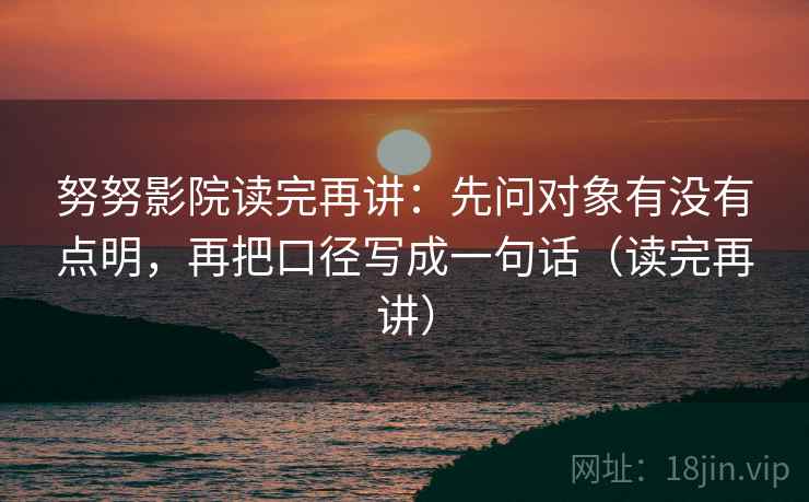 努努影院读完再讲:先问对象有没有点明,再把口径写成一句话(读完再讲) 努努影院读完再讲:先问对象有没有点明,再把口径写成一句话(读完再讲)