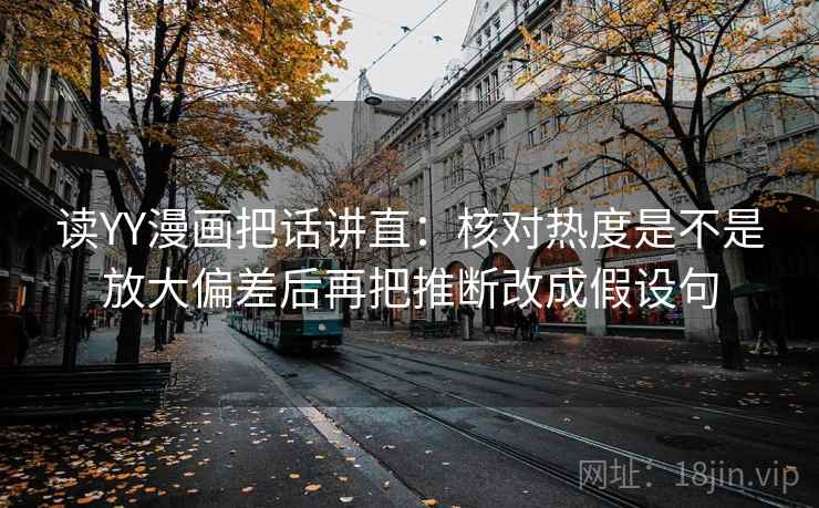 读YY漫画把话讲直：核对热度是不是放大偏差后再把推断改成假设句