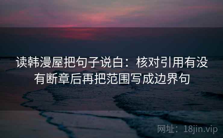 读韩漫屋把句子说白:核对引用有没有断章后再把范围写成边界句 读韩漫屋把句子说白:核对引用有没有断章后再把范围写成边界句