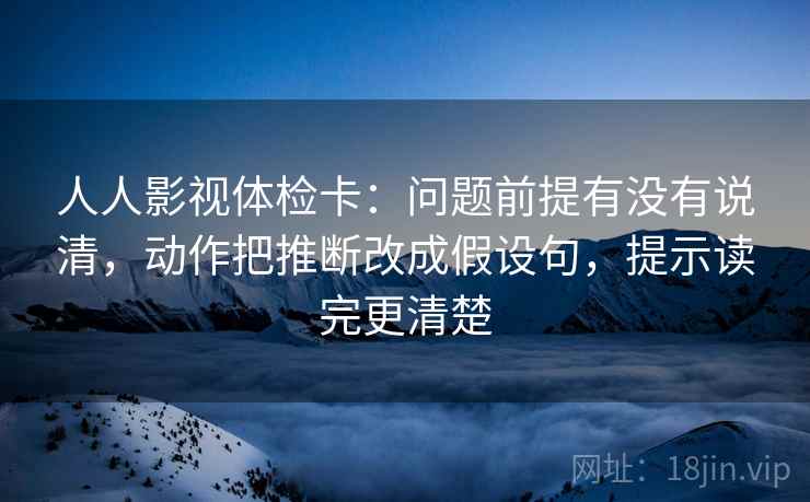 人人影视体检卡:问题前提有没有说清,动作把推断改成假设句,提示读完更清楚 人人影视体检卡:问题前提有没有说清,动作把推断改成假设句,提示读完更清楚