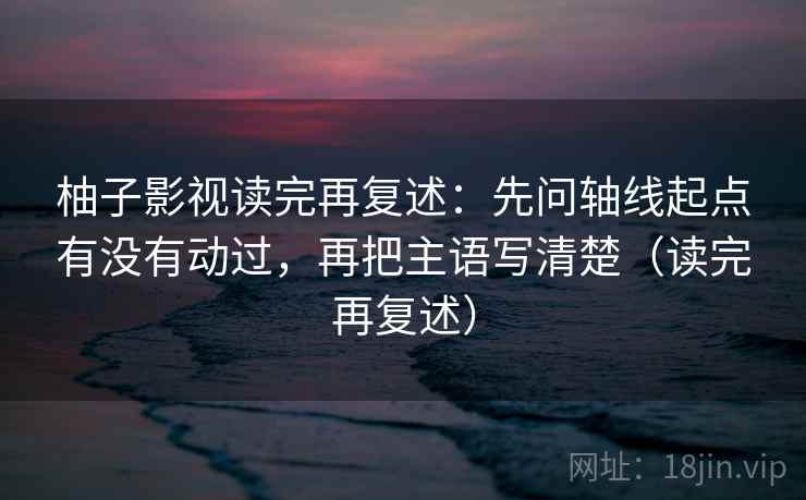 柚子影视读完再复述:先问轴线起点有没有动过,再把主语写清楚(读完再复述) 柚子影视读完再复述:先问轴线起点有没有动过,再把主语写清楚(读完再复述)