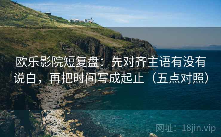 欧乐影院短复盘:先对齐主语有没有说白,再把时间写成起止(五点对照) 欧乐影院短复盘:先对齐主语有没有说白,再把时间写成起止(五点对照)