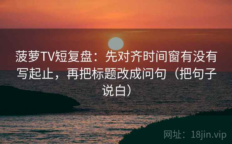 菠萝TV短复盘：先对齐时间窗有没有写起止，再把标题改成问句（把句子说白）