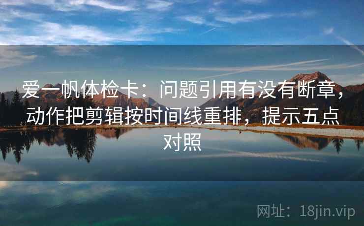 爱一帆体检卡：问题引用有没有断章，动作把剪辑按时间线重排，提示五点对照