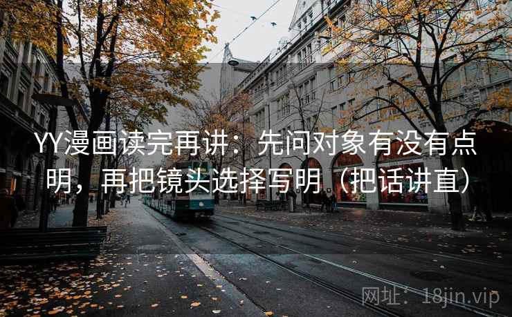 YY漫画读完再讲:先问对象有没有点明,再把镜头选择写明(把话讲直) YY漫画读完再讲:先问对象有没有点明,再把镜头选择写明(把话讲直)