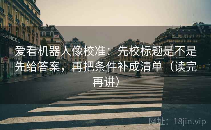 爱看机器人像校准:先校标题是不是先给答案,再把条件补成清单(读完再讲) 爱看机器人像校准:先校标题是不是先给答案,再把条件补成清单(读完再讲)