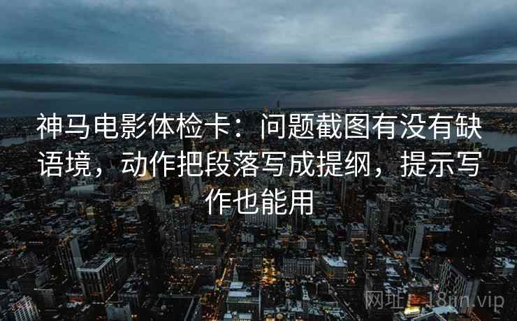 神马电影体检卡:问题截图有没有缺语境,动作把段落写成提纲,提示写作也能用 神马电影体检卡:问题截图有没有缺语境,动作把段落写成提纲,提示写作也能用