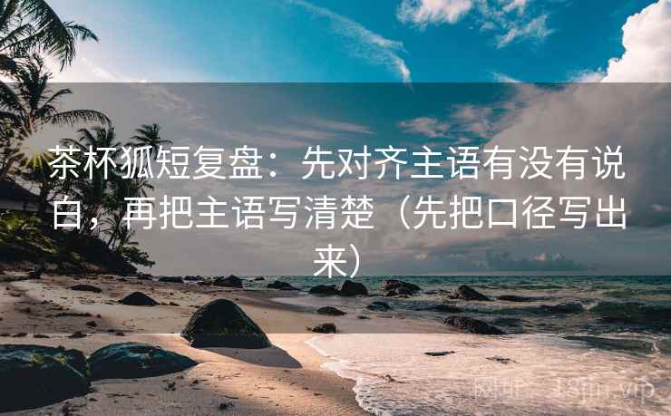 茶杯狐短复盘:先对齐主语有没有说白,再把主语写清楚(先把口径写出来) 茶杯狐短复盘:先对齐主语有没有说白,再把主语写清楚(先把口径写出来)